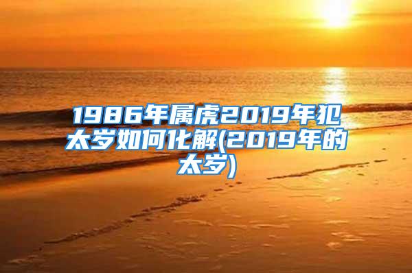 1986年属虎2019年犯太岁如何化解(2019年的太岁)