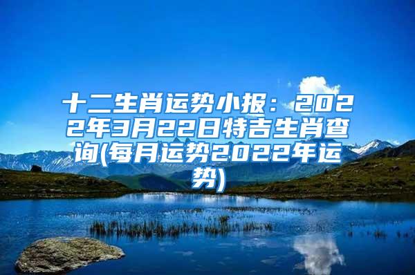 十二生肖运势小报：2022年3月22日特吉生肖查询(每月运势2022年运势)