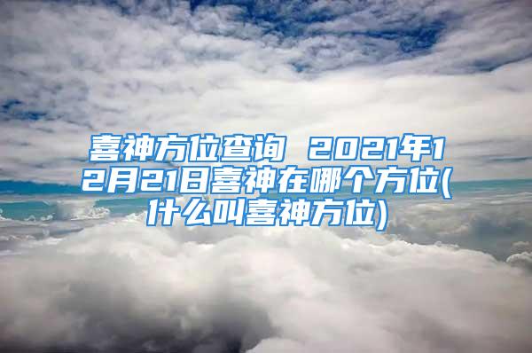 喜神方位查询 2021年12月21日喜神在哪个方位(什么叫喜神方位)