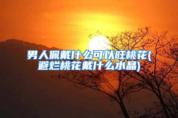 男人佩戴什么可以旺桃花(避烂桃花戴什么水晶)