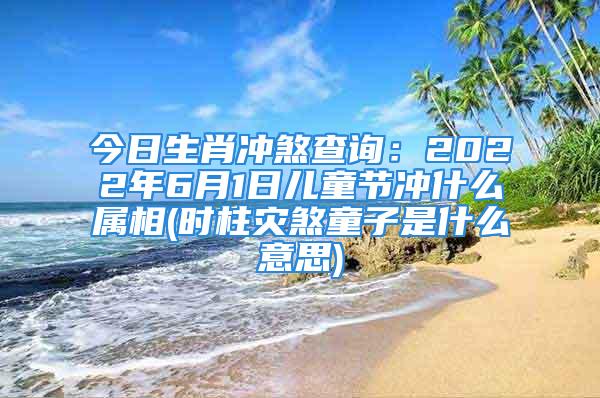 今日生肖冲煞查询：2022年6月1日儿童节冲什么属相(时柱灾煞童子是什么意思)