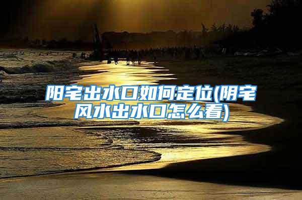 阳宅出水口如何定位(阴宅风水出水口怎么看)