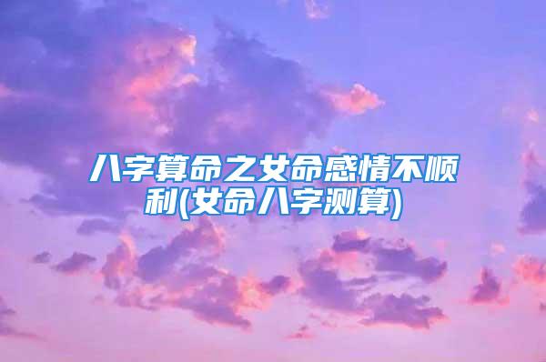 八字算命之女命感情不顺利(女命八字测算)