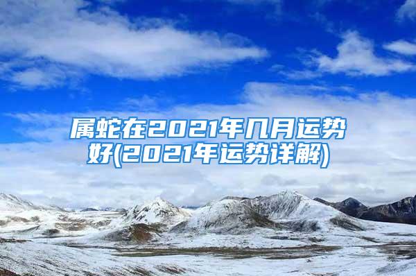 属蛇在2021年几月运势好(2021年运势详解)