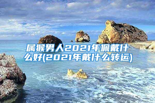 属猴男人2021年佩戴什么好(2021年戴什么转运)