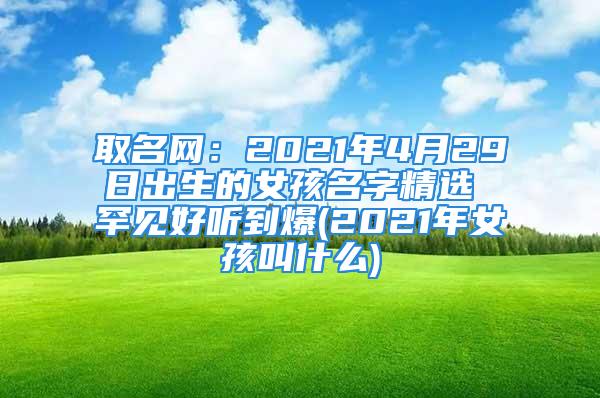 取名网：2021年4月29日出生的女孩名字精选 罕见好听到爆(2021年女孩叫什么)