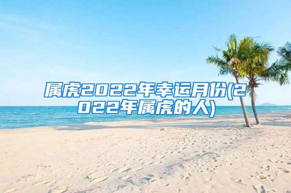 属虎2022年幸运月份(2022年属虎的人)