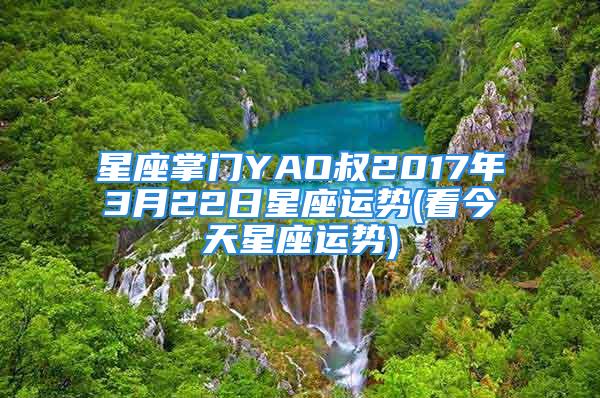 星座掌门YAO叔2017年3月22日星座运势(看今天星座运势)