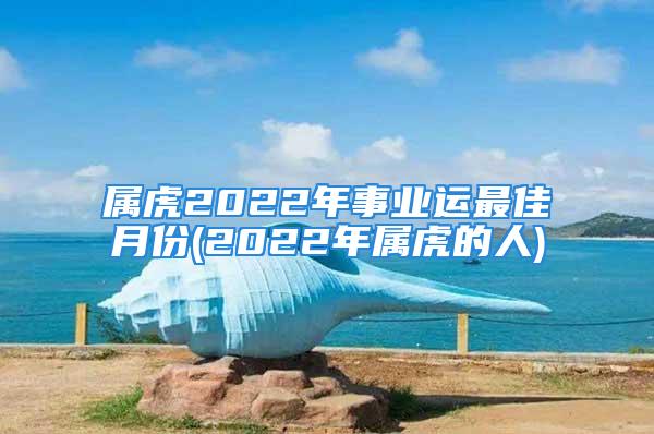 属虎2022年事业运最佳月份(2022年属虎的人)