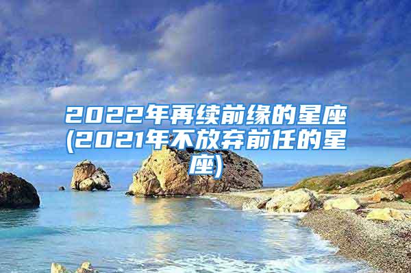 2022年再续前缘的星座(2021年不放弃前任的星座)