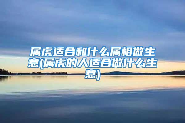 属虎适合和什么属相做生意(属虎的人适合做什么生意)