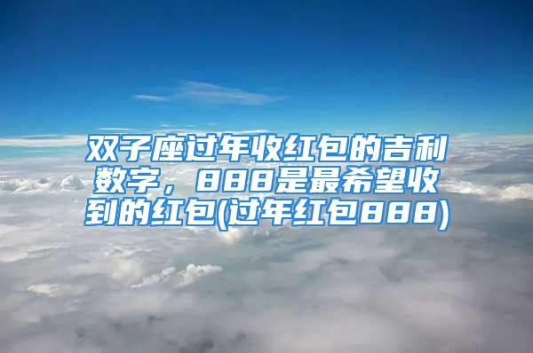 双子座过年收红包的吉利数字，888是最希望收到的红包(过年红包888)