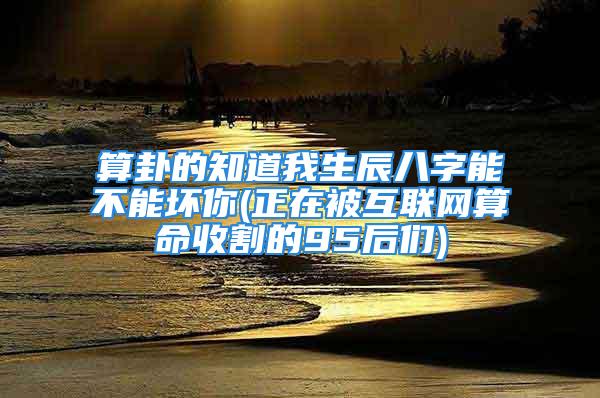 算卦的知道我生辰八字能不能坏你(正在被互联网算命收割的95后们)