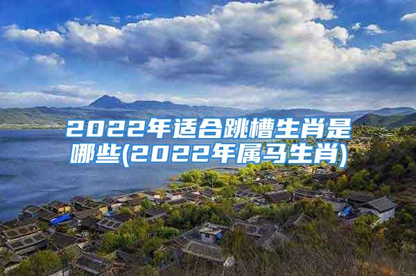 2022年适合跳槽生肖是哪些(2022年属马生肖)