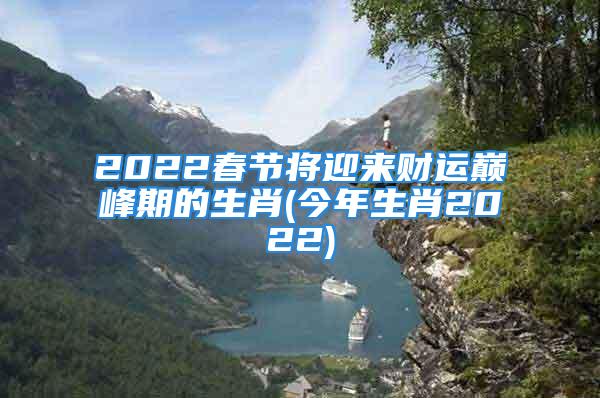 2022春节将迎来财运巅峰期的生肖(今年生肖2022)