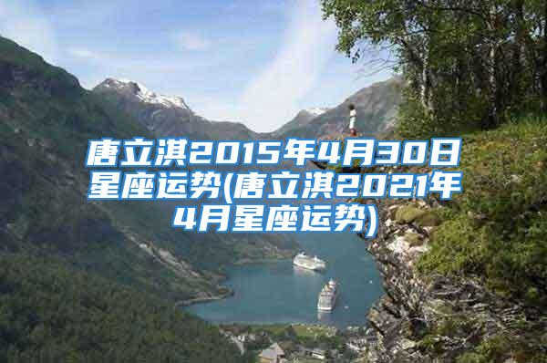 唐立淇2015年4月30日星座运势(唐立淇2021年4月星座运势)