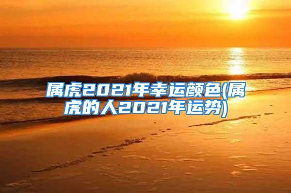 属虎2021年幸运颜色(属虎的人2021年运势)