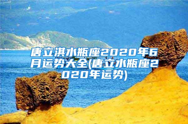 唐立淇水瓶座2020年6月运势大全(唐立水瓶座2020年运势)