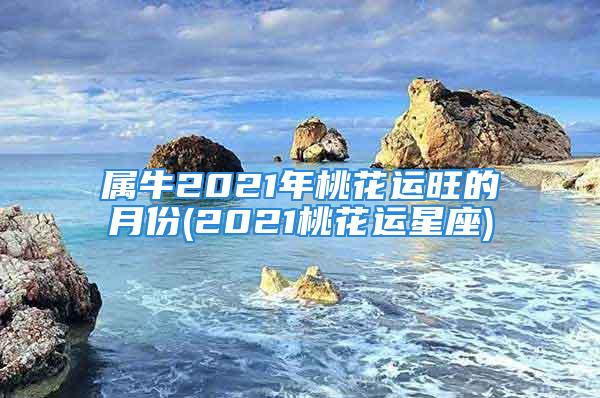 属牛2021年桃花运旺的月份(2021桃花运星座)