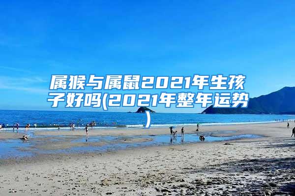 属猴与属鼠2021年生孩子好吗(2021年整年运势)