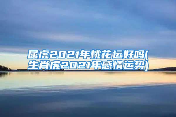 属虎2021年桃花运好吗(生肖虎2021年感情运势)