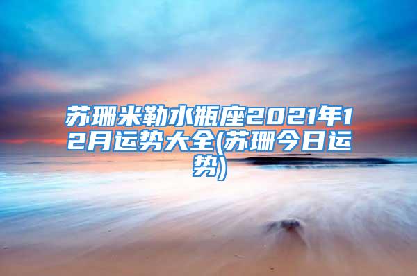 苏珊米勒水瓶座2021年12月运势大全(苏珊今日运势)