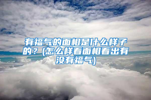 有福气的面相是什么样子的？(怎么样看面相看出有没有福气)