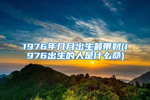 1976年几月出生最带财(1976出生的人是什么命)