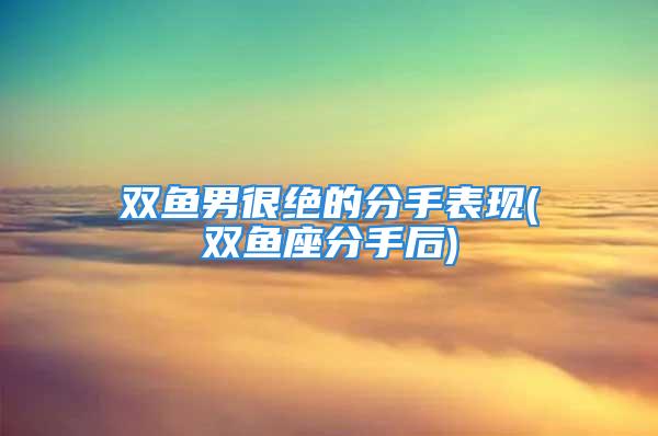 双鱼男很绝的分手表现(双鱼座分手后)