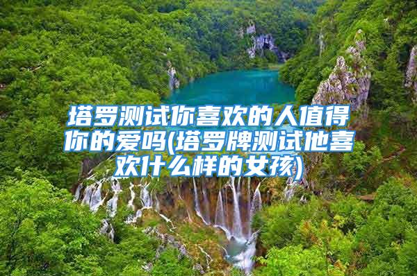 塔罗测试你喜欢的人值得你的爱吗(塔罗牌测试他喜欢什么样的女孩)