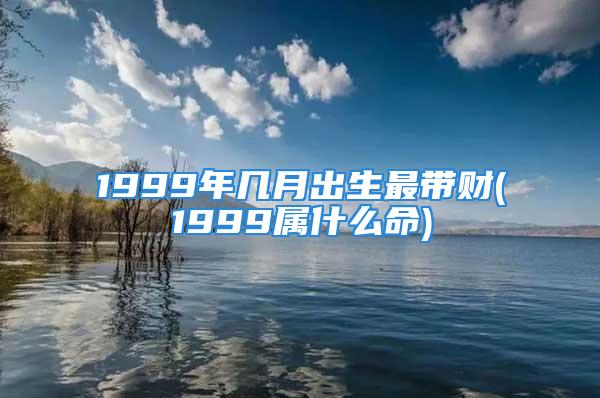 1999年几月出生最带财(1999属什么命)