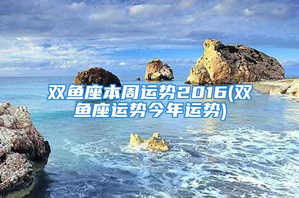 双鱼座本周运势2016(双鱼座运势今年运势)