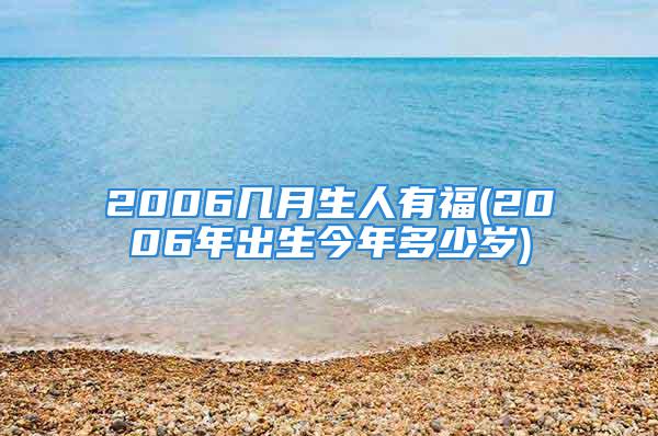 2006几月生人有福(2006年出生今年多少岁)