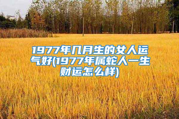 1977年几月生的女人运气好(1977年属蛇人一生财运怎么样)