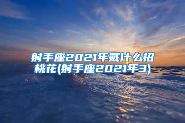 射手座2021年戴什么招桃花(射手座2021年3)