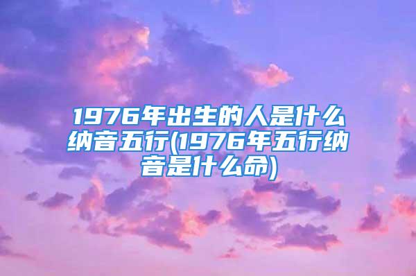 1976年出生的人是什么纳音五行(1976年五行纳音是什么命)