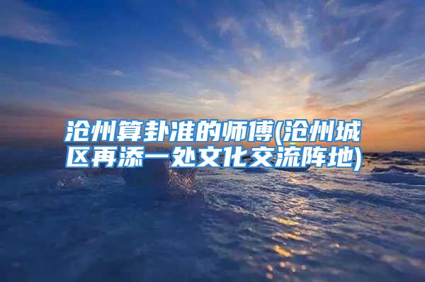 沧州算卦准的师傅(沧州城区再添一处文化交流阵地)