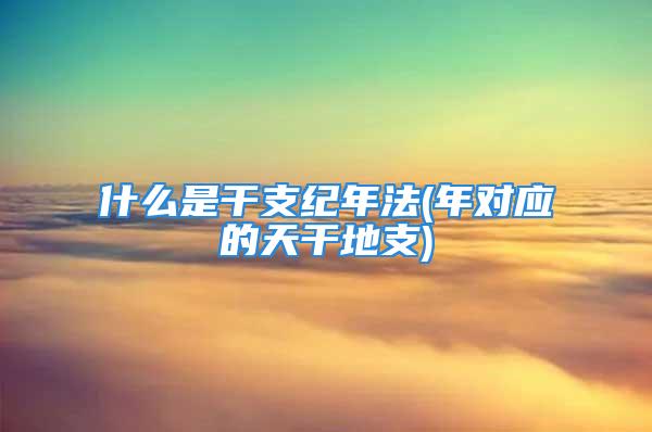 什么是干支纪年法(年对应的天干地支)