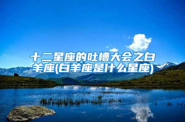 十二星座的吐槽大会之白羊座(白羊座是什么星座)