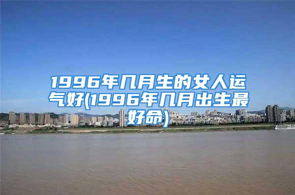 1996年几月生的女人运气好(1996年几月出生最好命)