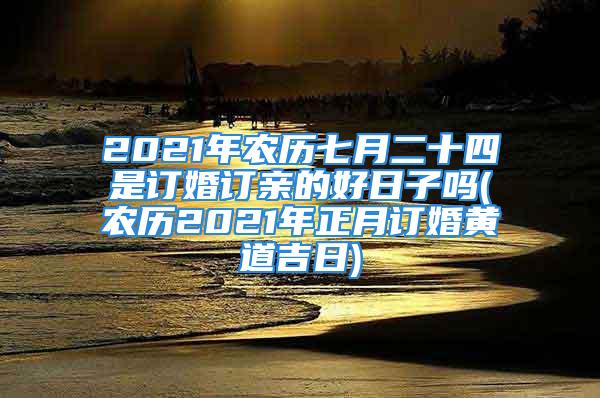 2021年农历七月二十四是订婚订亲的好日子吗(农历2021年正月订婚黄道吉日)