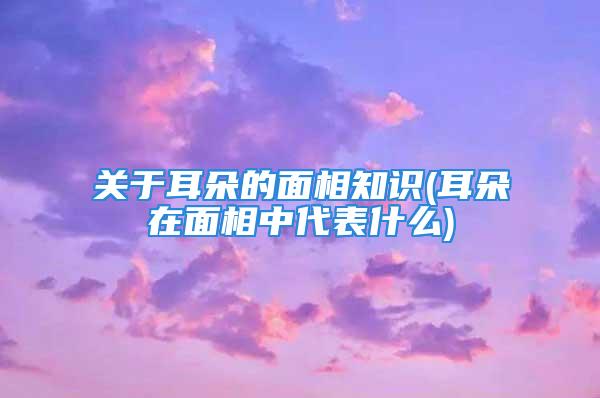 关于耳朵的面相知识(耳朵在面相中代表什么)