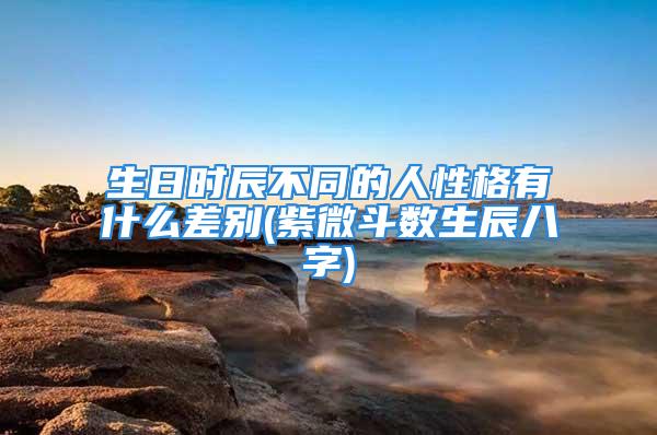 生日时辰不同的人性格有什么差别(紫微斗数生辰八字)