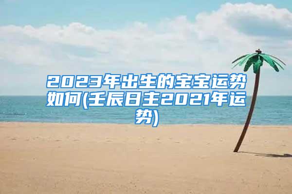 2023年出生的宝宝运势如何(壬辰日主2021年运势)