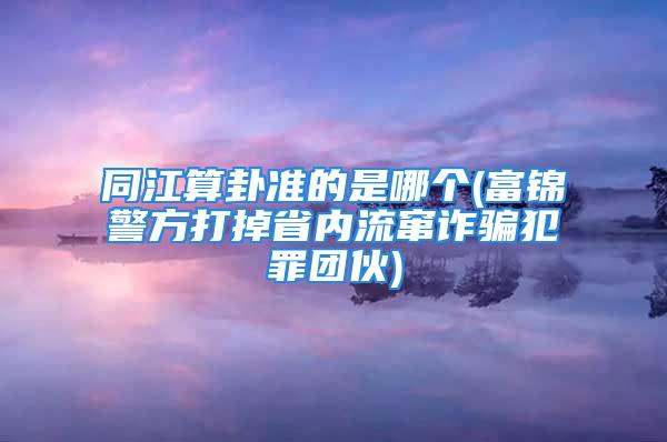 同江算卦准的是哪个(富锦警方打掉省内流窜诈骗犯罪团伙)