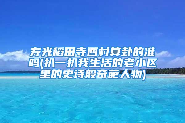 寿光稻田寺西村算卦的准吗(扒一扒我生活的老小区里的史诗般奇葩人物)