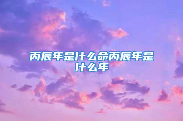 丙辰年是什么命丙辰年是什么年