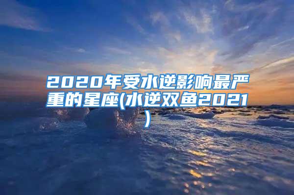 2020年受水逆影响最严重的星座(水逆双鱼2021)