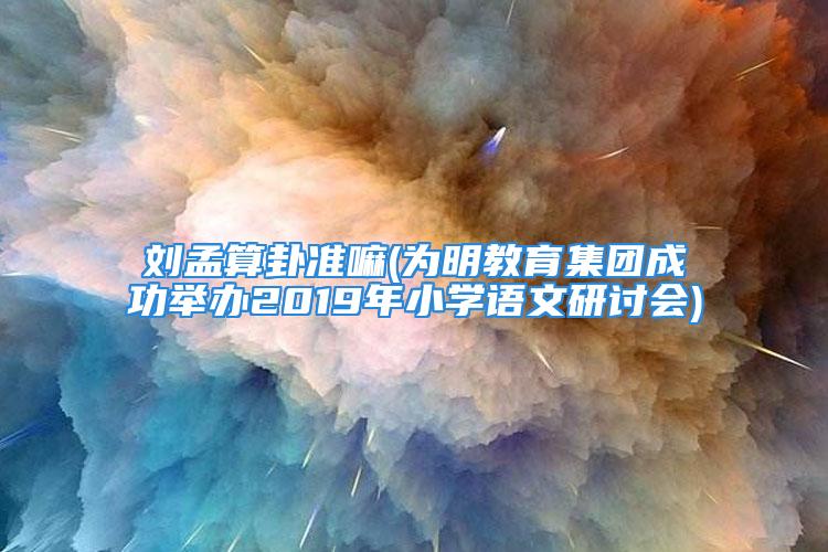 刘孟算卦准嘛(为明教育集团成功举办2019年小学语文研讨会)