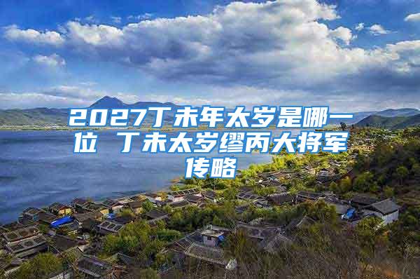 2027丁未年太岁是哪一位 丁未太岁缪丙大将军传略